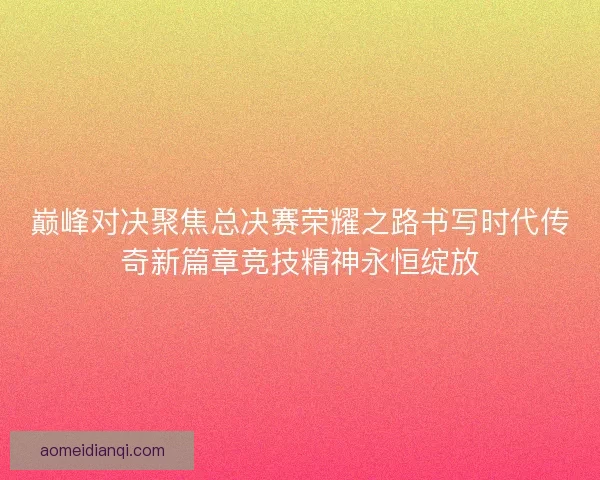 巅峰对决聚焦总决赛荣耀之路书写时代传奇新篇章竞技精神永恒绽放 巅峰对决聚焦总决赛荣耀之路书写时代传奇新篇章竞技精神永恒绽放