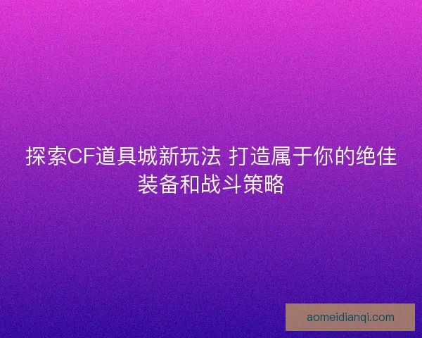 探索CF道具城新玩法 打造属于你的绝佳装备和战斗策略
