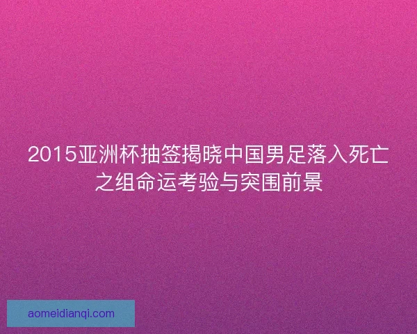 2015亚洲杯抽签揭晓中国男足落入死亡之组命运考验与突围前景