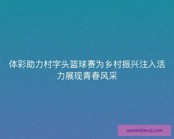 体彩助力村字头篮球赛为乡村振兴注入活力展现青春风采 体彩助力村字头篮球赛为乡村振兴注入活力展现青春风采