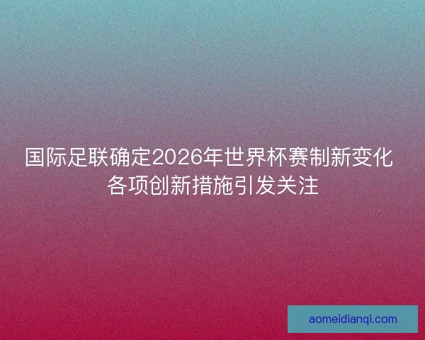 国际足联确定2026年世界杯赛制新变化 各项创新措施引发关注