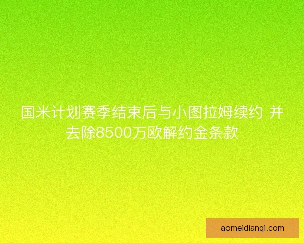 国米计划赛季结束后与小图拉姆续约 并去除8500万欧解约金条款 国米计划赛季结束后与小图拉姆续约 并去除8500万欧解约金条款