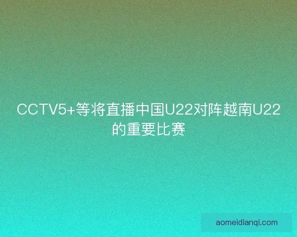 CCTV5+等将直播中国U22对阵越南U22的重要比赛