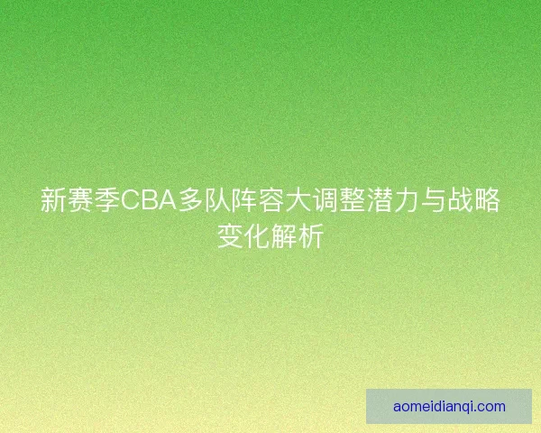 新赛季CBA多队阵容大调整潜力与战略变化解析