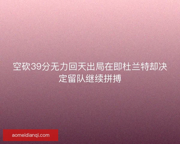 空砍39分无力回天出局在即杜兰特却决定留队继续拼搏