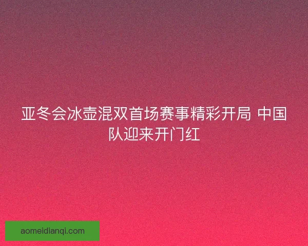 亚冬会冰壶混双首场赛事精彩开局 中国队迎来开门红