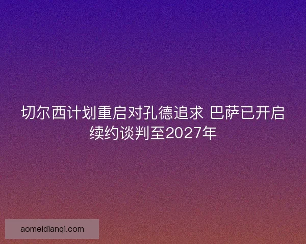 切尔西计划重启对孔德追求 巴萨已开启续约谈判至2027年
