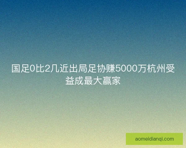 国足0比2几近出局足协赚5000万杭州受益成最大赢家