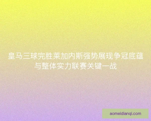 皇马三球完胜莱加内斯强势展现争冠底蕴与整体实力联赛关键一战