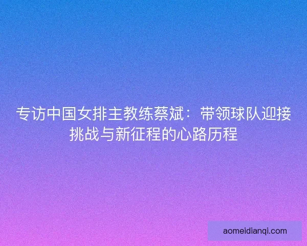 专访中国女排主教练蔡斌：带领球队迎接挑战与新征程的心路历程