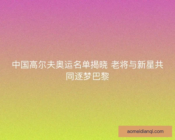 中国高尔夫奥运名单揭晓 老将与新星共同逐梦巴黎