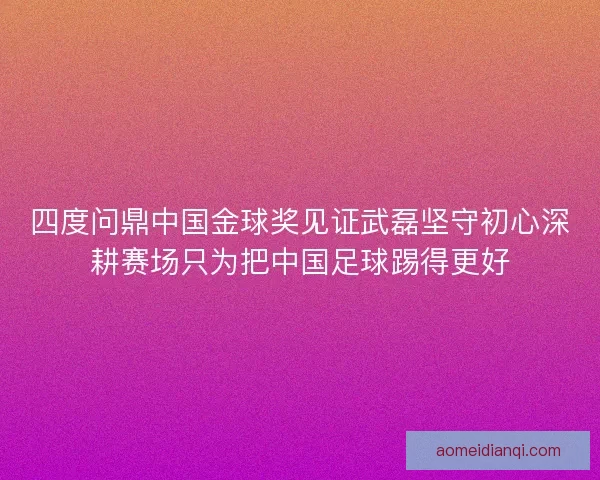四度问鼎中国金球奖见证武磊坚守初心深耕赛场只为把中国足球踢得更好
