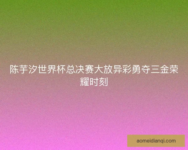 陈芋汐世界杯总决赛大放异彩勇夺三金荣耀时刻
