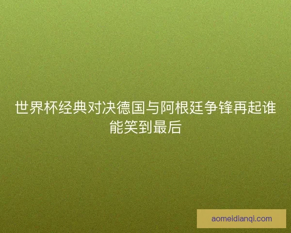 世界杯经典对决德国与阿根廷争锋再起谁能笑到最后