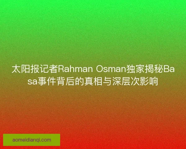 太阳报记者Rahman Osman独家揭秘Basa事件背后的真相与深层次影响