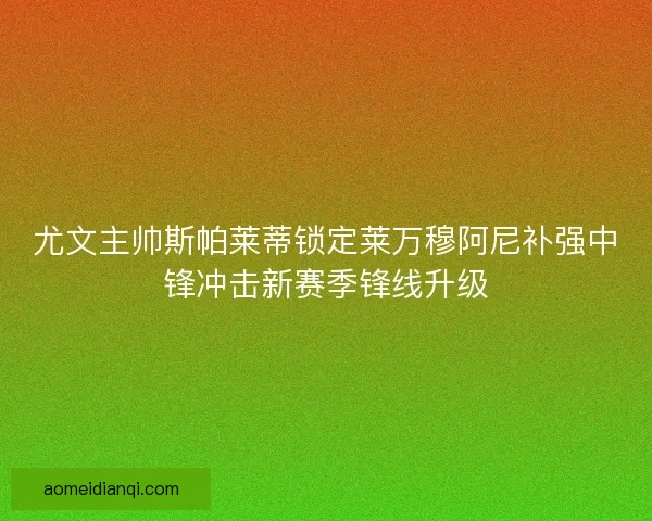 尤文主帅斯帕莱蒂锁定莱万穆阿尼补强中锋冲击新赛季锋线升级