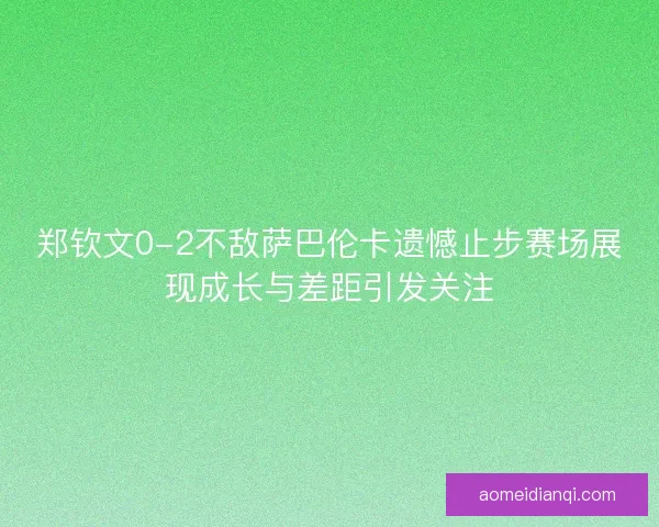 郑钦文0-2不敌萨巴伦卡遗憾止步赛场展现成长与差距引发关注