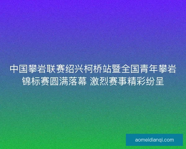 中国攀岩联赛绍兴柯桥站暨全国青年攀岩锦标赛圆满落幕 激烈赛事精彩纷呈