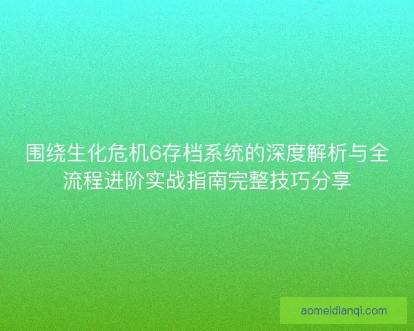 围绕生化危机6存档系统的深度解析与全流程进阶实战指南完整技巧分享