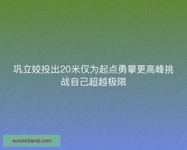 巩立姣投出20米仅为起点勇攀更高峰挑战自己超越极限 巩立姣投出20米仅为起点勇攀更高峰挑战自己超越极限