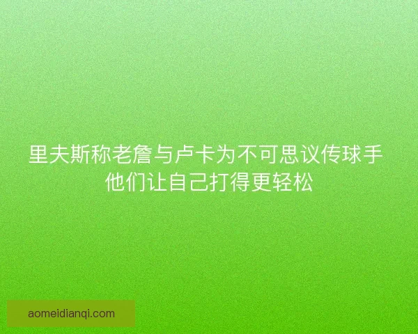 里夫斯称老詹与卢卡为不可思议传球手 他们让自己打得更轻松