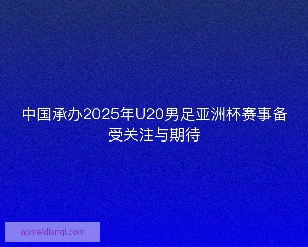 中国承办2025年U20男足亚洲杯赛事备受关注与期待