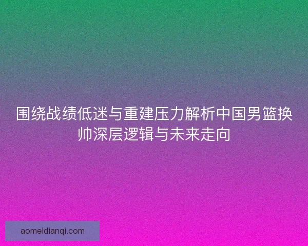 围绕战绩低迷与重建压力解析中国男篮换帅深层逻辑与未来走向
