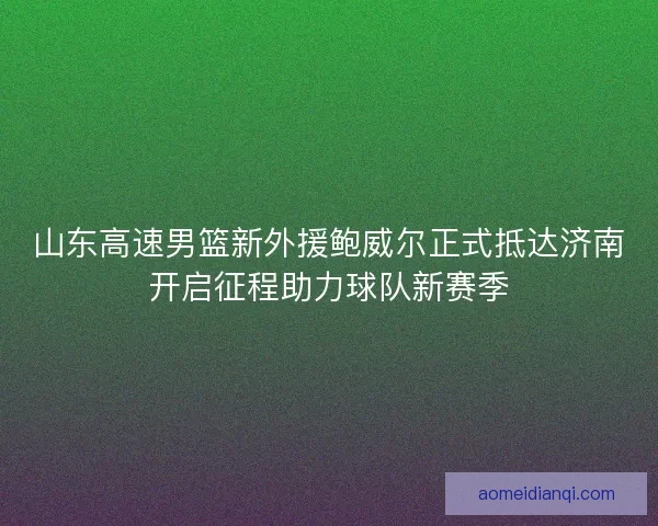 山东高速男篮新外援鲍威尔正式抵达济南开启征程助力球队新赛季