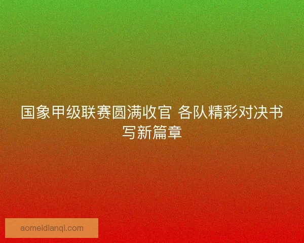 国象甲级联赛圆满收官 各队精彩对决书写新篇章
