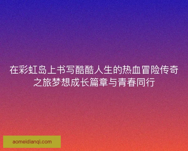 在彩虹岛上书写酷酷人生的热血冒险传奇之旅梦想成长篇章与青春同行 在彩虹岛上书写酷酷人生的热血冒险传奇之旅梦想成长篇章与青春同行